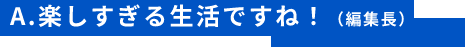 A.楽しすぎる生活ですね！（編集長）